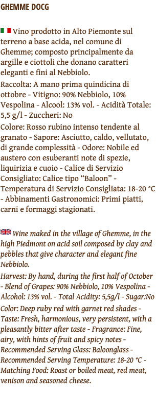 GHEMME DOCG ﷯ Vino prodotto in Alto Piemonte sul terreno a base acida, nel comune di Ghemme; composto principalmente da argille e ciottoli che donano caratteri eleganti e fini al Nebbiolo. Raccolta: A mano prima quindicina di ottobre - Vitigno: 90% Nebbiolo, 10% Vespolina - Alcool: 13% vol. - Acidità Totale: 5,5 g/l - Zuccheri: No Colore: Rosso rubino intenso tendente al granato - Sapore: Asciutto, caldo, vellutato, di grande complessità - Odore: Nobile ed austero con esuberanti note di spezie, liquirizia e cuoio - Calice di Servizio Consigliato: Calice tipo “Baloon” - Temperatura di Servizio Consigliata: 18-20 °C - Abbinamenti Gastronomici: Primi piatti, carni e formaggi stagionati. ﷯ Wine maked in the village of Ghemme, in the high Piedmont on acid soil composed by clay and pebbles that give character and elegant fine Nebbiolo. Harvest: By hand, during the first half of October - Blend of Grapes: 90% Nebbiolo, 10% Vespolina - Alcohol: 13% vol. - Total Acidity: 5,5g/l - Sugar:No Color: Deep ruby red with garnet red shades - Taste: Fresh, harmonious, very persistent, with a pleasantly bitter after taste - Fragrance: Fine, airy, with hints of fruit and spicy notes - Recommended Serving Glass: Baloonglass - Recommended Serving Temperature: 18-20 °C - Matching Food: Roast or boiled meat, red meat, venison and seasoned cheese. 
