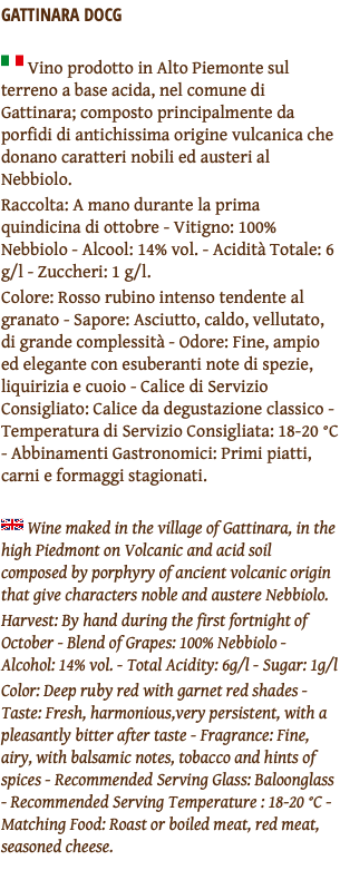 GATTINARA DOCG ﷯ Vino prodotto in Alto Piemonte sul terreno a base acida, nel comune di Gattinara; composto principalmente da porfidi di antichissima origine vulcanica che donano caratteri nobili ed austeri al Nebbiolo. Raccolta: A mano durante la prima quindicina di ottobre - Vitigno: 100% Nebbiolo - Alcool: 14% vol. - Acidità Totale: 6 g/l - Zuccheri: 1 g/l. Colore: Rosso rubino intenso tendente al granato - Sapore: Asciutto, caldo, vellutato, di grande complessità - Odore: Fine, ampio ed elegante con esuberanti note di spezie, liquirizia e cuoio - Calice di Servizio Consigliato: Calice da degustazione classico - Temperatura di Servizio Consigliata: 18-20 °C - Abbinamenti Gastronomici: Primi piatti, carni e formaggi stagionati. ﷯ Wine maked in the village of Gattinara, in the high Piedmont on Volcanic and acid soil composed by porphyry of ancient volcanic origin that give characters noble and austere Nebbiolo. Harvest: By hand during the first fortnight of October - Blend of Grapes: 100% Nebbiolo - Alcohol: 14% vol. - Total Acidity: 6g/l - Sugar: 1g/l Color: Deep ruby red with garnet red shades - Taste: Fresh, harmonious,very persistent, with a pleasantly bitter after taste - Fragrance: Fine, airy, with balsamic notes, tobacco and hints of spices - Recommended Serving Glass: Baloonglass - Recommended Serving Temperature : 18-20 °C - Matching Food: Roast or boiled meat, red meat, seasoned cheese. 