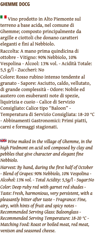GHEMME DOCG ﷯ Vino prodotto in Alto Piemonte sul terreno a base acida, nel comune di Ghemme; composto principalmente da argille e ciottoli che donano caratteri eleganti e fini al Nebbiolo. Raccolta: A mano prima quindicina di ottobre - Vitigno: 90% Nebbiolo, 10% Vespolina - Alcool: 13% vol. - Acidità Totale: 5,5 g/l - Zuccheri: No Colore: Rosso rubino intenso tendente al granato - Sapore: Asciutto, caldo, vellutato, di grande complessità - Odore: Nobile ed austero con esuberanti note di spezie, liquirizia e cuoio - Calice di Servizio Consigliato: Calice tipo “Baloon” - Temperatura di Servizio Consigliata: 18-20 °C - Abbinamenti Gastronomici: Primi piatti, carni e formaggi stagionati. ﷯ Wine maked in the village of Ghemme, in the high Piedmont on acid soil composed by clay and pebbles that give character and elegant fine Nebbiolo. Harvest: By hand, during the first half of October - Blend of Grapes: 90% Nebbiolo, 10% Vespolina - Alcohol: 13% vol. - Total Acidity: 5,5g/l - Sugar:No Color: Deep ruby red with garnet red shades - Taste: Fresh, harmonious, very persistent, with a pleasantly bitter after taste - Fragrance: Fine, airy, with hints of fruit and spicy notes - Recommended Serving Glass: Baloonglass - Recommended Serving Temperature: 18-20 °C - Matching Food: Roast or boiled meat, red meat, venison and seasoned cheese. 