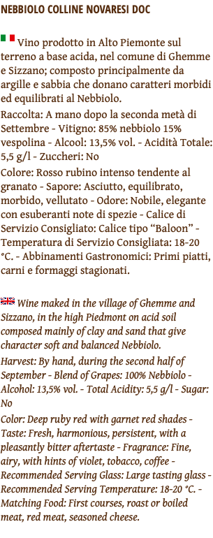 NEBBIOLO COLLINE NOVARESI DOC ﷯ Vino prodotto in Alto Piemonte sul terreno a base acida, nel comune di Ghemme e Sizzano; composto principalmente da argille e sabbia che donano caratteri morbidi ed equilibrati al Nebbiolo. Raccolta: A mano dopo la seconda metà di Settembre - Vitigno: 85% nebbiolo 15% vespolina - Alcool: 13,5% vol. - Acidità Totale: 5,5 g/l - Zuccheri: No Colore: Rosso rubino intenso tendente al granato - Sapore: Asciutto, equilibrato, morbido, vellutato - Odore: Nobile, elegante con esuberanti note di spezie - Calice di Servizio Consigliato: Calice tipo “Baloon” - Temperatura di Servizio Consigliata: 18-20 °C. - Abbinamenti Gastronomici: Primi piatti, carni e formaggi stagionati. ﷯ Wine maked in the village of Ghemme and Sizzano, in the high Piedmont on acid soil composed mainly of clay and sand that give character soft and balanced Nebbiolo. Harvest: By hand, during the second half of September - Blend of Grapes: 100% Nebbiolo - Alcohol: 13,5% vol. - Total Acidity: 5,5 g/l - Sugar: No Color: Deep ruby red with garnet red shades - Taste: Fresh, harmonious, persistent, with a pleasantly bitter aftertaste - Fragrance: Fine, airy, with hints of violet, tobacco, coffee - Recommended Serving Glass: Large tasting glass - Recommended Serving Temperature: 18-20 °C. - Matching Food: First courses, roast or boiled meat, red meat, seasoned cheese. 