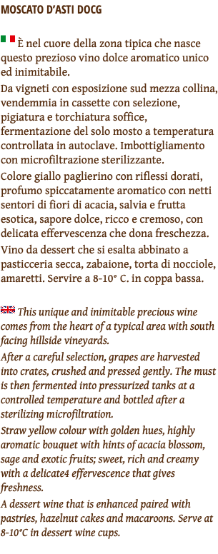 MOSCATO D’ASTI DOCG ﷯ È nel cuore della zona tipica che nasce questo prezioso vino dolce aromatico unico ed inimitabile. Da vigneti con esposizione sud mezza collina, vendemmia in cassette con selezione, pigiatura e torchiatura soffice, fermentazione del solo mosto a temperatura controllata in autoclave. Imbottigliamento con microfiltrazione sterilizzante. Colore giallo paglierino con riflessi dorati, profumo spiccatamente aromatico con netti sentori di fiori di acacia, salvia e frutta esotica, sapore dolce, ricco e cremoso, con delicata effervescenza che dona freschezza. Vino da dessert che si esalta abbinato a pasticceria secca, zabaione, torta di nocciole, amaretti. Servire a 8-10° C. in coppa bassa. ﷯ This unique and inimitable precious wine comes from the heart of a typical area with south facing hillside vineyards. After a careful selection, grapes are harvested into crates, crushed and pressed gently. The must is then fermented into pressurized tanks at a controlled temperature and bottled after a sterilizing microfiltration. Straw yellow colour with golden hues, highly aromatic bouquet with hints of acacia blossom, sage and exotic fruits; sweet, rich and creamy with a delicate4 effervescence that gives freshness. A dessert wine that is enhanced paired with pastries, hazelnut cakes and macaroons. Serve at 8-10°C in dessert wine cups. 