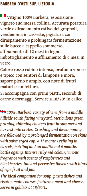 BARBERA D’ASTI SUP. LISTORIA ﷯ Vitigno 100% Barbera, esposizione vigneto sud mezza collina. Accurata potatura verde e diradamento estivo dei grappoli, vendemmia in cassette, pigiatura con diraspamento e prolungata fermentazione sulle bucce a cappello sommerso, affinamento di 12 mesi in legno, imbottigliamento e affinamento di 6 mesi in vetro. Colore rosso rubino intenso, profumo vinoso e tipico con sentori di lampone e mora, sapore pieno e ampio, con note di frutti maturi e confettura. Si accompagna con primi piatti, secondi di carne e formaggi. Servire a 18/20° in calice. ﷯ 100%. Barbera variety of vine from a middle hillside south facing vineyard. Meticulous green pruning, thinning clusters fruit in summer and harvest into crates. Crushing and de-stemming are followed by a prolonged fermentation on skins with submerged cap, a 12 months refining in barrels, bottling and an additional 6 months bottle ageing. Intense ruby red colour, vinous fragrance with scents of raspberries and blackberries, full and pervasive flavour with hints of ripe fruit and jam. The ideal companion for soup, pasta dishes and risotto, main courses featuring meat and cheese. Serve in goblets at 18/20°C. 