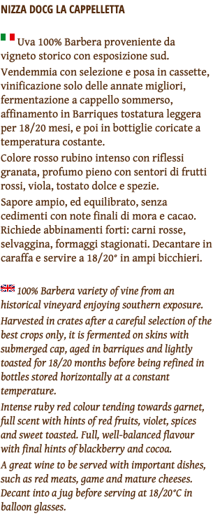 Nizza docg La Cappelletta ﷯ Uva 100% Barbera proveniente da vigneto storico con esposizione sud. Vendemmia con selezione e posa in cassette, vinificazione solo delle annate migliori, fermentazione a cappello sommerso, affinamento in Barriques tostatura leggera per 18/20 mesi, e poi in bottiglie coricate a temperatura costante. Colore rosso rubino intenso con riflessi granata, profumo pieno con sentori di frutti rossi, viola, tostato dolce e spezie. Sapore ampio, ed equilibrato, senza cedimenti con note finali di mora e cacao. Richiede abbinamenti forti: carni rosse, selvaggina, formaggi stagionati. Decantare in caraffa e servire a 18/20° in ampi bicchieri. ﷯ 100% Barbera variety of vine from an historical vineyard enjoying southern exposure. Harvested in crates after a careful selection of the best crops only, it is fermented on skins with submerged cap, aged in barriques and lightly toasted for 18/20 months before being refined in bottles stored horizontally at a constant temperature. Intense ruby red colour tending towards garnet, full scent with hints of red fruits, violet, spices and sweet toasted. Full, well-balanced flavour with final hints of blackberry and cocoa. A great wine to be served with important dishes, such as red meats, game and mature cheeses. Decant into a jug before serving at 18/20°C in balloon glasses.