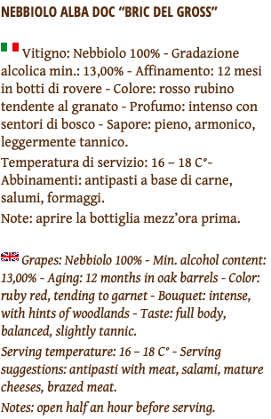 Nebbiolo alba doc “Bric del gross” ﷯ Vitigno: Nebbiolo 100% - Gradazione alcolica min.: 13,00% - Affinamento: 12 mesi in botti di rovere - Colore: rosso rubino tendente al granato - Profumo: intenso con sentori di bosco - Sapore: pieno, armonico, leggermente tannico. Temperatura di servizio: 16 – 18 C°- Abbinamenti: antipasti a base di carne, salumi, formaggi. Note: aprire la bottiglia mezz’ora prima. ﷯ Grapes: Nebbiolo 100% - Min. alcohol content: 13,00% - Aging: 12 months in oak barrels - Color: ruby red, tending to garnet - Bouquet: intense, with hints of woodlands - Taste: full body, balanced, slightly tannic. Serving temperature: 16 – 18 C° - Serving suggestions: antipasti with meat, salami, mature cheeses, brazed meat. Notes: open half an hour before serving.