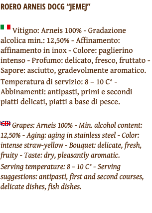 ROERO ARNEIS DOCG “JEMEJ” ﷯ Vitigno: Arneis 100% - Gradazione alcolica min.: 12,50% - Affinamento: affinamento in inox - Colore: paglierino intenso - Profumo: delicato, fresco, fruttato - Sapore: asciutto, gradevolmente aromatico. Temperatura di servizio: 8 – 10 C° - Abbinamenti: antipasti, primi e secondi piatti delicati, piatti a base di pesce. ﷯ Grapes: Arneis 100% - Min. alcohol content: 12,50% - Aging: aging in stainless steel - Color: intense straw-yellow - Bouquet: delicate, fresh, fruity - Taste: dry, pleasantly aromatic. Serving temperature: 8 – 10 C° - Serving suggestions: antipasti, first and second courses, delicate dishes, fish dishes. 