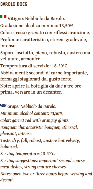 BAROLO DOCG ﷯ Vitigno: Nebbiolo da Barolo. Gradazione alcolica minima: 13,50%. Colore: rosso granato con riflessi arancione. Profumo: caratteristico, etereo, gradevole, intenso. Sapore: asciutto, pieno, robusto, austero ma vellutato, armonico. Temperatura di servizio: 18-20°C. Abbinamenti: secondi di carne importante, formaggi stagionati dal gusto forte. Note: aprire la bottiglia da due a tre ore prima, versare in un decanter. ﷯ Grape: Nebbiolo da Barolo. Minimum alcohol content: 13,50%. Color: garnet red with orangey glints. Bouquet: characteristic bouquet, ethereal, pleasant, intense. Taste: dry, full, robust, austere but velvety, balanced. Serving temperature: 18-20°c. Serving suggestions: important second course meat dishes, strong mature cheeses. Notes: open two or three hours before serving and decant. 