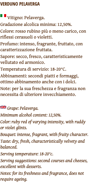 VERDUNO PELAVERGA ﷯ Vitigno: Pelaverga. Gradazione alcolica minima: 12,50%. Colore: rosso rubino più o meno carico, con riflessi cerasuoli o violetti. Profumo: intenso, fragrante, fruttato, con caratterizzazione fruttata. Sapore: secco, fresco, caratteristicamente vellutato ed armonico. Temperatura di servizio: 18-20°C. Abbinamenti: secondi piatti e formaggi, ottimo abbinamento anche con i dolci. Note: per la sua freschezza e fragranza non necessita di ulteriore invecchiamento. ﷯ Grape: Pelaverga. Minimum alcohol content: 12,50%. Color: ruby red of varying intensity, with ruddy or violet glints. Bouquet: intense, fragrant, with fruity character. Taste: dry, fresh, characteristically velvety and balanced. Serving temperature: 18-20°c. Serving suggestions: second courses and cheeses, excellent with desserts. Notes: for its freshness and fragrance, does not require ageing.