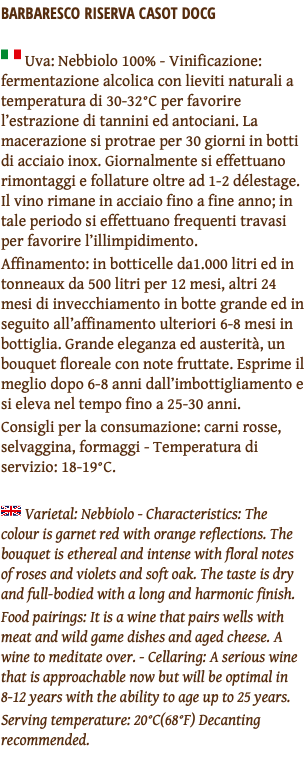BARBARESCO RISERVA CASOT DOCG ﷯ Uva: Nebbiolo 100% - Vinificazione: fermentazione alcolica con lieviti naturali a temperatura di 30-32°C per favorire l’estrazione di tannini ed antociani. La macerazione si protrae per 30 giorni in botti di acciaio inox. Giornalmente si effettuano rimontaggi e follature oltre ad 1-2 délestage. Il vino rimane in acciaio fino a fine anno; in tale periodo si effettuano frequenti travasi per favorire l’illimpidimento. Affinamento: in botticelle da1.000 litri ed in tonneaux da 500 litri per 12 mesi, altri 24 mesi di invecchiamento in botte grande ed in seguito all’affinamento ulteriori 6-8 mesi in bottiglia. Grande eleganza ed austerità, un bouquet floreale con note fruttate. Esprime il meglio dopo 6-8 anni dall’imbottigliamento e si eleva nel tempo fino a 25-30 anni. Consigli per la consumazione: carni rosse, selvaggina, formaggi - Temperatura di servizio: 18-19°C. ﷯ Varietal: Nebbiolo - Characteristics: The colour is garnet red with orange reflections. The bouquet is ethereal and intense with floral notes of roses and violets and soft oak. The taste is dry and full-bodied with a long and harmonic finish. Food pairings: It is a wine that pairs wells with meat and wild game dishes and aged cheese. A wine to meditate over. - Cellaring: A serious wine that is approachable now but will be optimal in 8-12 years with the ability to age up to 25 years. Serving temperature: 20°C(68°F) Decanting recommended. 