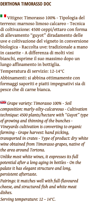 Derthona Timorasso DOC ﷯ Vitigno: Timorasso 100% - Tipologia del terreno: marnoso limoso calcareo - Tecnica di coltivazione: 4500 ceppi/ettaro con forma di allevamento “guyot” diradamento delle uve e coltivazione del vigneto in conversione biologica - Raccolta uve: tradizionale a mano in cassette - A differenza di molti vini bianchi, esprime il suo massimo dopo un lungo affinamento in bottiglia. Temperatura di servizio: 12-14°C Abbinamenti: si abbina ottimamente con formaggi saporiti e piatti impegnativi sia di pesce che di carne bianca. ﷯ Grape variety: Timorasso 100% - Soil composition: marly-silty-calcareous - Cultivation technique: 4500 plants/hectare with “Guyot” type of growing and thinning of the bunches - Vineyards cultivation is converting to organic farming - Grape harvest: hand picking, transported in crates - Type of product: dry white wine obtained from Timorasso grapes, native of the area around Tortona. Unlike most white wines, it expresses its full potential after a long aging in bottles - On the palate it has elegant structure and long, persistent aftertaste. Pairings: it matches well with full-flavoured cheese, and structured fish and white meat dishes. Serving temperature: 12 – 14°C. 