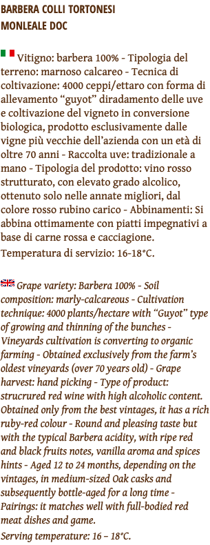 Barbera Colli Tortonesi  Monleale DOC ﷯ Vitigno: barbera 100% - Tipologia del terreno: marnoso calcareo - Tecnica di coltivazione: 4000 ceppi/ettaro con forma di allevamento “guyot” diradamento delle uve e coltivazione del vigneto in conversione biologica, prodotto esclusivamente dalle vigne più vecchie dell’azienda con un età di oltre 70 anni - Raccolta uve: tradizionale a mano - Tipologia del prodotto: vino rosso strutturato, con elevato grado alcolico, ottenuto solo nelle annate migliori, dal colore rosso rubino carico - Abbinamenti: Si abbina ottimamente con piatti impegnativi a base di carne rossa e cacciagione. Temperatura di servizio: 16-18°C. ﷯ Grape variety: Barbera 100% - Soil composition: marly-calcareous - Cultivation technique: 4000 plants/hectare with “Guyot” type of growing and thinning of the bunches - Vineyards cultivation is converting to organic farming - Obtained exclusively from the farm’s oldest vineyards (over 70 years old) - Grape harvest: hand picking - Type of product: strucrured red wine with high alcoholic content. Obtained only from the best vintages, it has a rich ruby-red colour - Round and pleasing taste but with the typical Barbera acidity, with ripe red and black fruits notes, vanilla aroma and spices hints - Aged 12 to 24 months, depending on the vintages, in medium-sized Oak casks and subsequently bottle-aged for a long time - Pairings: it matches well with full-bodied red meat dishes and game. Serving temperature: 16 – 18°C.