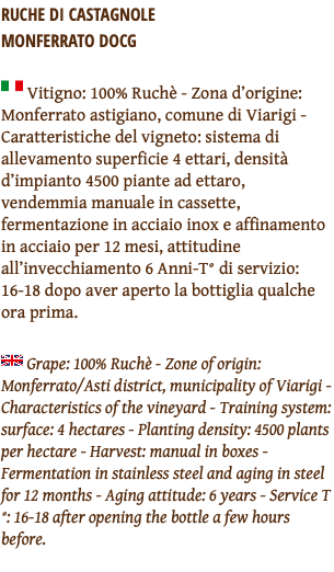 RUCHE DI CASTAGNOLE  MONFERRATO DOCG ﷯ Vitigno: 100% Ruchè - Zona d’origine: Monferrato astigiano, comune di Viarigi - Caratteristiche del vigneto: sistema di allevamento superficie 4 ettari, densità d’impianto 4500 piante ad ettaro, vendemmia manuale in cassette, fermentazione in acciaio inox e affinamento in acciaio per 12 mesi, attitudine all’invecchiamento 6 Anni-T° di servizio: 16-18 dopo aver aperto la bottiglia qualche ora prima. ﷯ Grape: 100% Ruchè - Zone of origin: Monferrato/Asti district, municipality of Viarigi - Characteristics of the vineyard - Training system: surface: 4 hectares - Planting density: 4500 plants per hectare - Harvest: manual in boxes - Fermentation in stainless steel and aging in steel for 12 months - Aging attitude: 6 years - Service T°: 16-18 after opening the bottle a few hours before. 