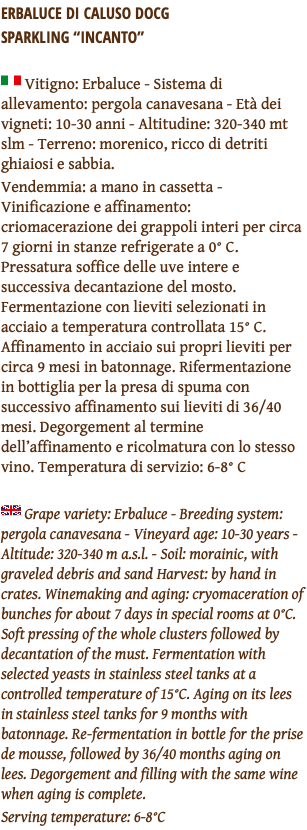 ERBALUCE DI CALUSO DOCG  SPARKLING “INCANTO” ﷯ Vitigno: Erbaluce - Sistema di allevamento: pergola canavesana - Età dei vigneti: 10-30 anni - Altitudine: 320-340 mt slm - Terreno: morenico, ricco di detriti ghiaiosi e sabbia. Vendemmia: a mano in cassetta - Vinificazione e affinamento: criomacerazione dei grappoli interi per circa 7 giorni in stanze refrigerate a 0° C. Pressatura soffice delle uve intere e successiva decantazione del mosto. Fermentazione con lieviti selezionati in acciaio a temperatura controllata 15° C. Affinamento in acciaio sui propri lieviti per circa 9 mesi in batonnage. Rifermentazione in bottiglia per la presa di spuma con successivo affinamento sui lieviti di 36/40 mesi. Degorgement al termine dell’affinamento e ricolmatura con lo stesso vino. Temperatura di servizio: 6-8° C ﷯ Grape variety: Erbaluce - Breeding system: pergola canavesana - Vineyard age: 10-30 years - Altitude: 320-340 m a.s.l. - Soil: morainic, with graveled debris and sand Harvest: by hand in crates. Winemaking and aging: cryomaceration of bunches for about 7 days in special rooms at 0°C. Soft pressing of the whole clusters followed by decantation of the must. Fermentation with selected yeasts in stainless steel tanks at a controlled temperature of 15°C. Aging on its lees in stainless steel tanks for 9 months with batonnage. Re-fermentation in bottle for the prise de mousse, followed by 36/40 months aging on lees. Degorgement and filling with the same wine when aging is complete. Serving temperature: 6-8°C