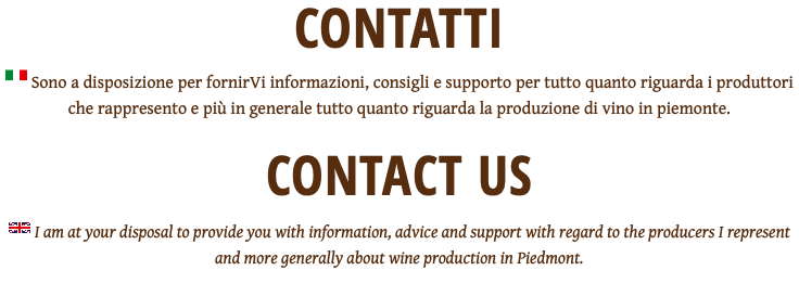 CONTATTI ﷯ Sono a disposizione per fornirVi informazioni, consigli e supporto per tutto quanto riguarda i produttori che rappresento e più in generale tutto quanto riguarda la produzione di vino in piemonte. CONTACT US ﷯ I am at your disposal to provide you with information, advice and support with regard to the producers I represent and more generally about wine production in Piedmont.